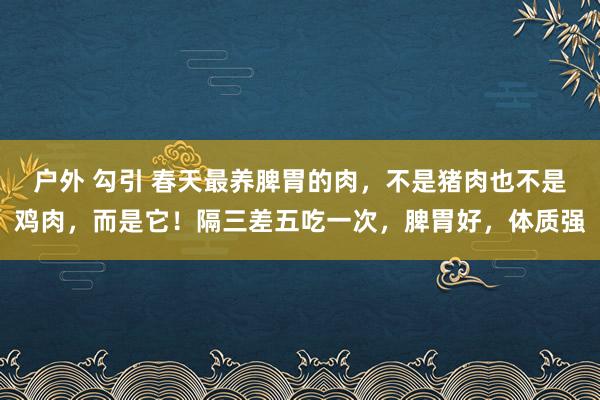 户外 勾引 春天最养脾胃的肉，不是猪肉也不是鸡肉，而是它！隔三差五吃一次，脾胃好，体质强