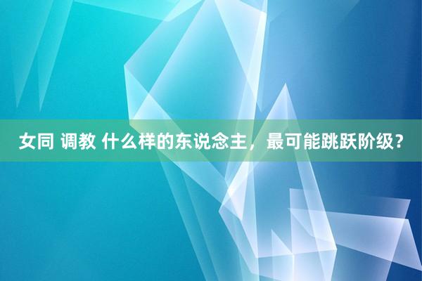 女同 调教 什么样的东说念主，最可能跳跃阶级？