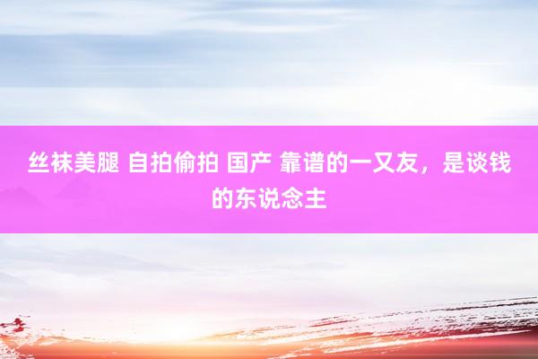 丝袜美腿 自拍偷拍 国产 靠谱的一又友，是谈钱的东说念主