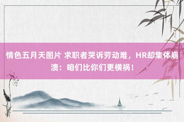 情色五月天图片 求职者哭诉劳动难，HR却集体崩溃：咱们比你们更横祸！
