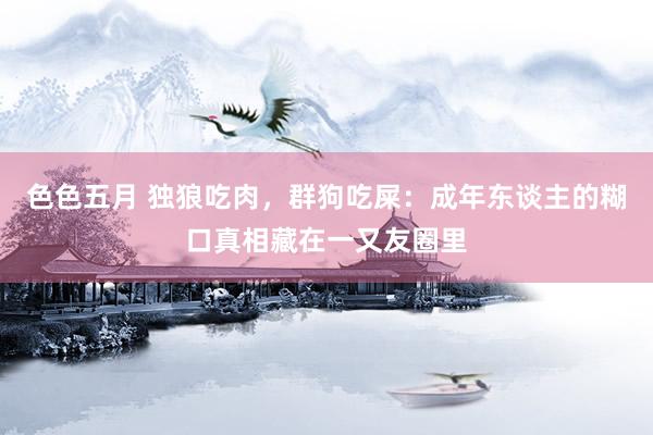 色色五月 独狼吃肉，群狗吃屎：成年东谈主的糊口真相藏在一又友圈里