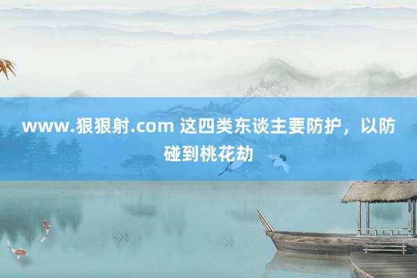 www.狠狠射.com 这四类东谈主要防护，以防碰到桃花劫